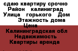 сдаю квартиру срочно › Район ­ калиниград › Улица ­ горького › Дом ­ 158 › Этажность дома ­ 10 › Цена ­ 23 000 - Калининградская обл. Недвижимость » Квартиры аренда   
